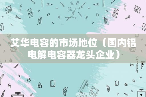 艾华电容的市场地位（国内铝电解电容器龙头企业）