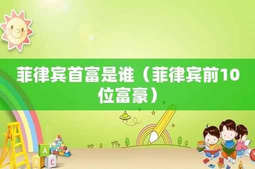 菲律宾首富是谁（菲律宾前10位富豪）