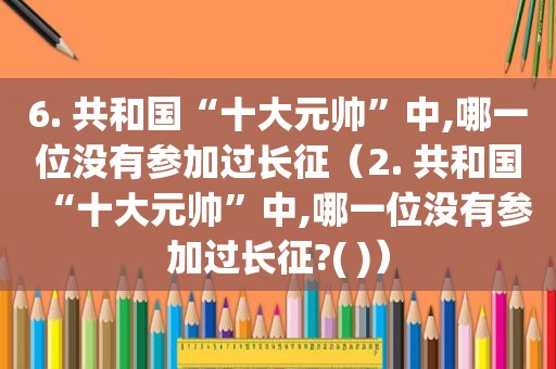 6. 共和国“十大元帅”中,哪一位没有参加过长征（2. 共和国“十大元帅”中,哪一位没有参加过长征?( )）