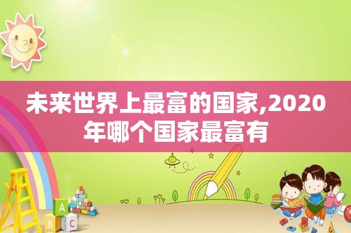 未来世界上最富的国家,2020年哪个国家最富有