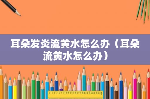耳朵发炎流黄水怎么办（耳朵流黄水怎么办）