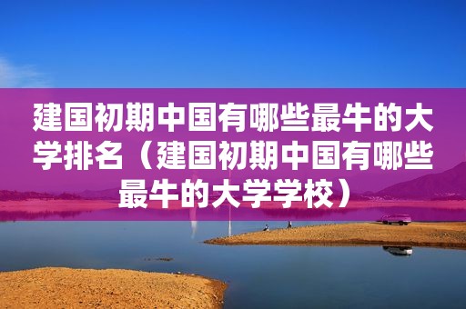 建国初期中国有哪些最牛的大学排名（建国初期中国有哪些最牛的大学学校）