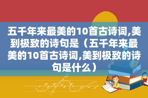 五千年来最美的10首古诗词,美到极致的诗句是（五千年来最美的10首古诗词,美到极致的诗句是什么）
