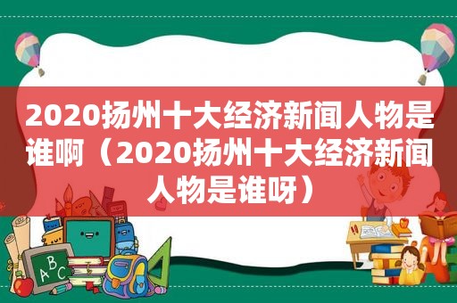 2020扬州十大经济新闻人物是谁啊（2020扬州十大经济新闻人物是谁呀）