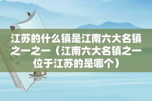 江苏的什么镇是江南六大名镇之一之一（江南六大名镇之一位于江苏的是哪个）