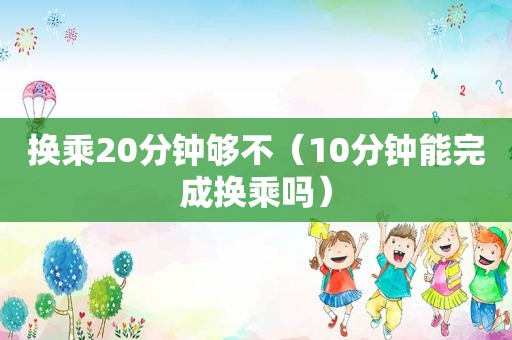 换乘20分钟够不（10分钟能完成换乘吗）