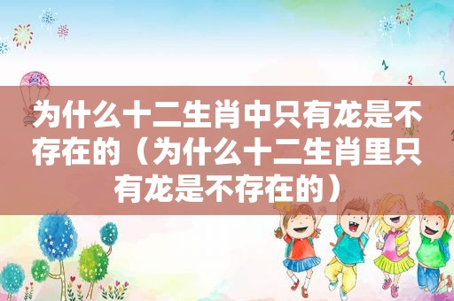 为什么十二生肖中只有龙是不存在的（为什么十二生肖里只有龙是不存在的）