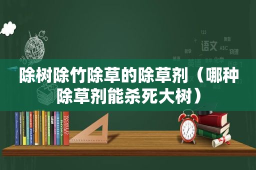 除树除竹除草的除草剂（哪种除草剂能杀死大树）