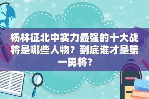 杨林征北中实力最强的十大战将是哪些人物？到底谁才是第一勇将？