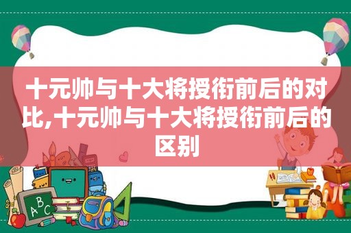 十元帅与十大将授衔前后的对比,十元帅与十大将授衔前后的区别