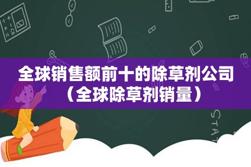 全球销售额前十的除草剂公司（全球除草剂销量）