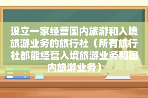 设立一家经营国内旅游和入境旅游业务的旅行社（所有旅行社都能经营入境旅游业务和国内旅游业务）