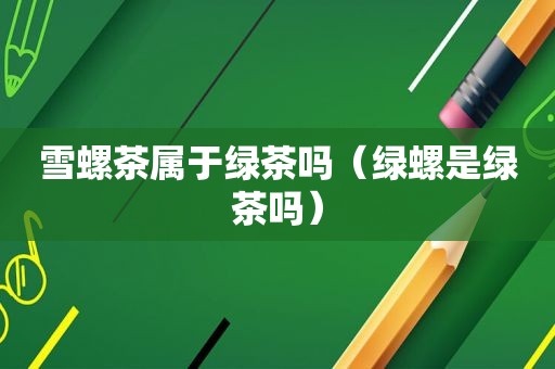 雪螺茶属于绿茶吗（绿螺是绿茶吗）