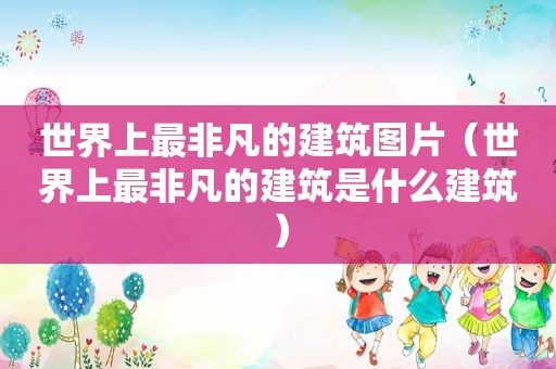世界上最非凡的建筑图片（世界上最非凡的建筑是什么建筑）