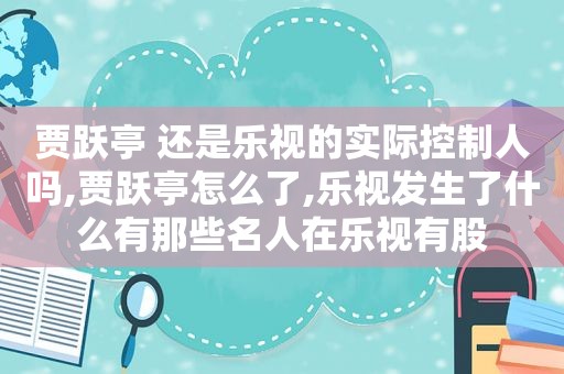 贾跃亭 还是乐视的实际控制人吗,贾跃亭怎么了,乐视发生了什么有那些名人在乐视有股