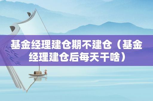基金经理建仓期不建仓（基金经理建仓后每天干啥）