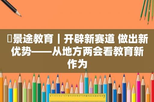 ​景途教育｜开辟新赛道 做出新优势——从地方两会看教育新作为