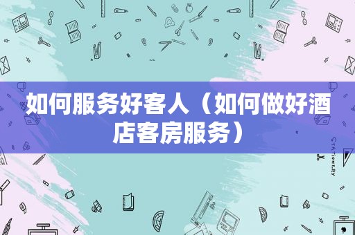 如何服务好客人（如何做好酒店客房服务）