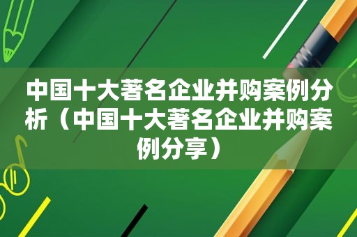 中国十大著名企业并购案例分析（中国十大著名企业并购案例分享）