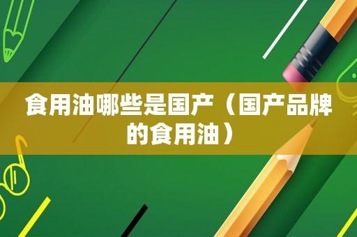 食用油哪些是国产（国产品牌的食用油）