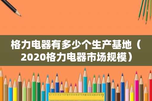 格力电器有多少个生产基地（2020格力电器市场规模）