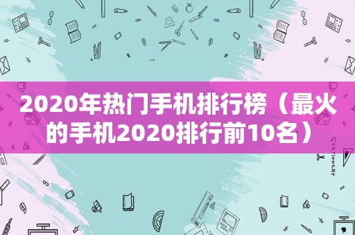 2020年热门手机排行榜（最火的手机2020排行前10名）