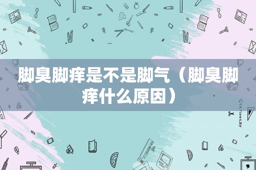 脚臭脚痒是不是脚气（脚臭脚痒什么原因）