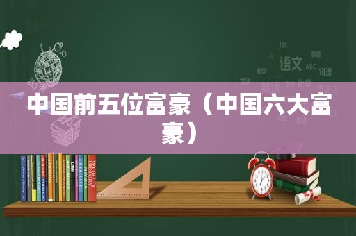 中国前五位富豪（中国六大富豪）