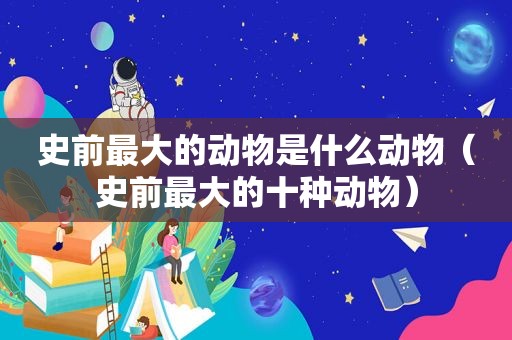 史前最大的动物是什么动物（史前最大的十种动物）
