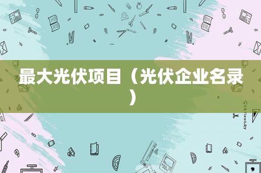 最大光伏项目（光伏企业名录）
