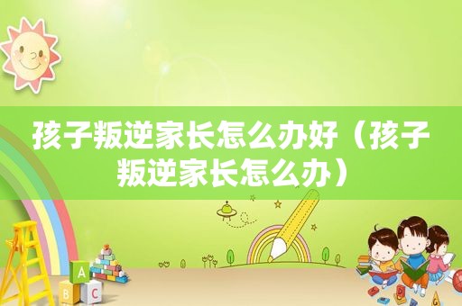 孩子叛逆家长怎么办好（孩子叛逆家长怎么办）