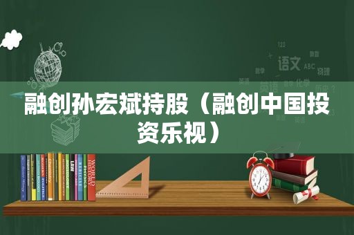 融创孙宏斌持股（融创中国投资乐视）