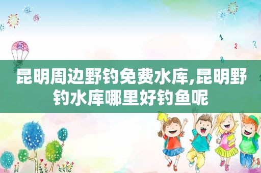 昆明周边野钓免费水库,昆明野钓水库哪里好钓鱼呢
