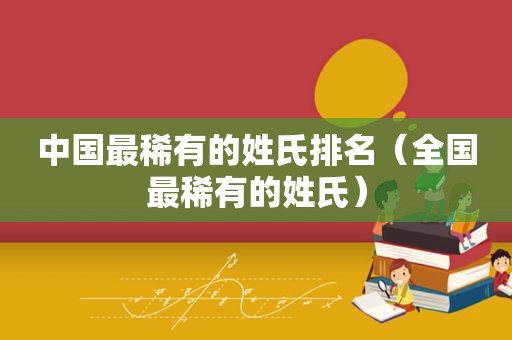 中国最稀有的姓氏排名（全国最稀有的姓氏）
