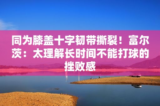 同为膝盖十字韧带撕裂！富尔茨：太理解长时间不能打球的挫败感