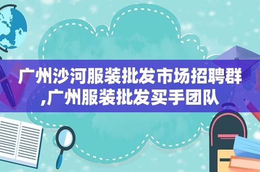 广州沙河服装批发市场招聘群,广州服装批发买手团队