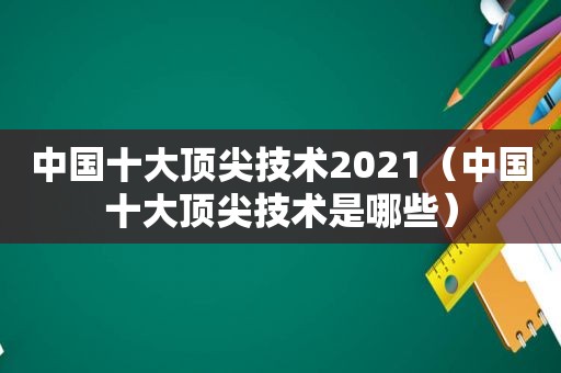 中国十大顶尖技术2021（中国十大顶尖技术是哪些）
