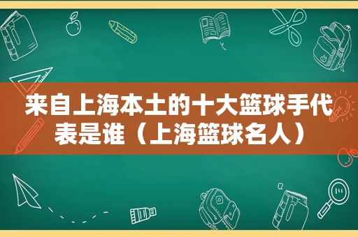 来自上海本土的十大篮球手代表是谁（上海篮球名人）