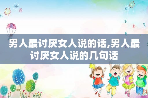 男人最讨厌女人说的话,男人最讨厌女人说的几句话