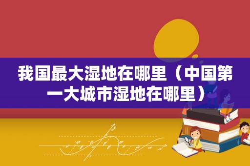 我国最大湿地在哪里（中国第一大城市湿地在哪里）