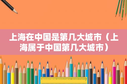 上海在中国是第几大城市（上海属于中国第几大城市）
