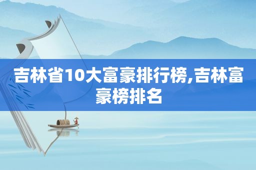 吉林省10大富豪排行榜,吉林富豪榜排名