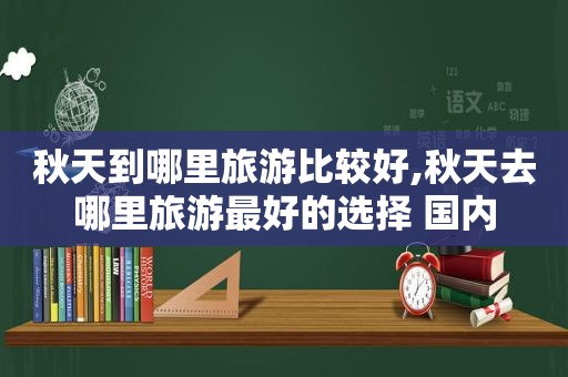 秋天到哪里旅游比较好,秋天去哪里旅游最好的选择 国内