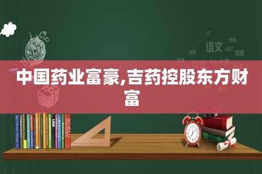 中国药业富豪,吉药控股东方财富