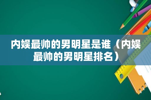 内娱最帅的男明星是谁（内娱最帅的男明星排名）