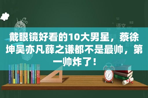 戴眼镜好看的10大男星，蔡徐坤吴亦凡薛之谦都不是最帅，第一帅炸了！
