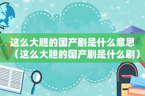 这么大胆的国产剧是什么意思（这么大胆的国产剧是什么剧）
