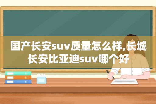 国产长安suv质量怎么样,长城长安比亚迪suv哪个好
