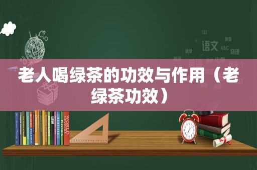 老人喝绿茶的功效与作用（老绿茶功效）