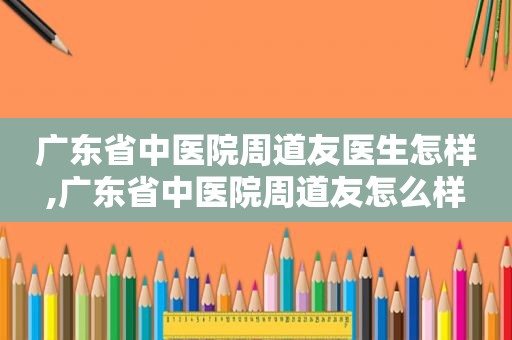 广东省中医院周道友医生怎样,广东省中医院周道友怎么样